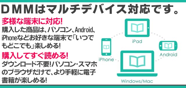 DMMはマルチデバイス対応です。/購入した商品が様々な端末から利用できます。他の端末から利用するときに追加料金はありません。